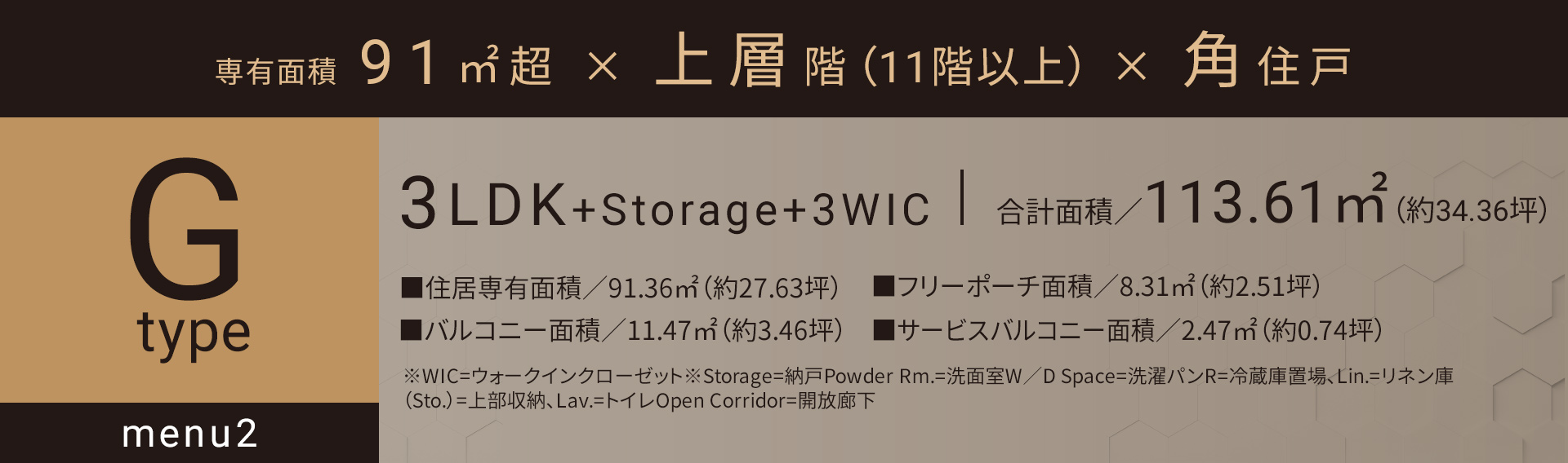 Gタイプ_メニュー2 3LDK+Storage+3WIC 合計面積／113.61㎡（約34.36坪）■住居専有面積／91.36㎡（約27.63坪）■バルコニー面積／11.47㎡（約3.46坪）■フリーポーチ面積／8.31㎡（約2.51坪）■サービスバルコニー面積／2.47㎡（約0.74坪）