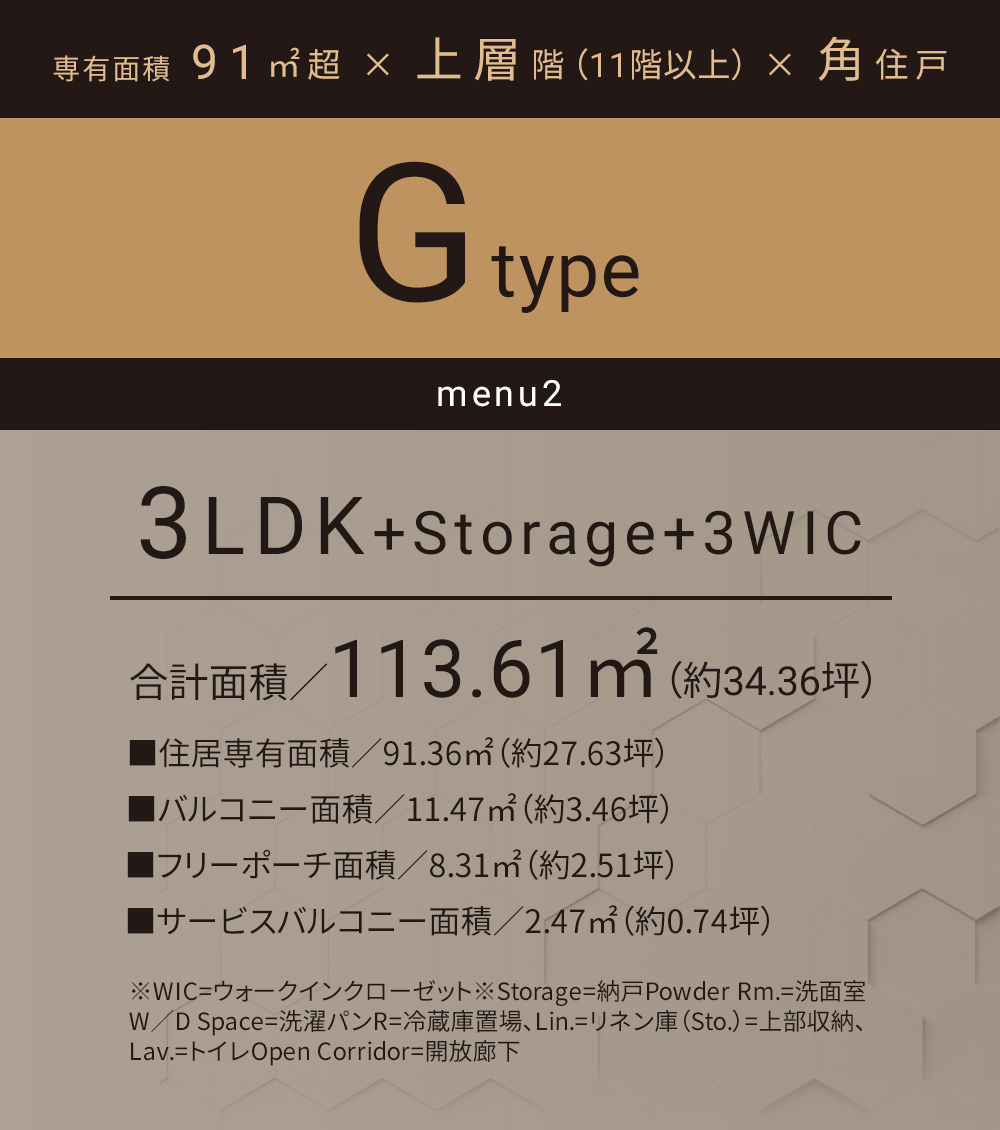 Gタイプ_メニュー2 3LDK+Storage+3WIC 合計面積／113.61㎡（約34.36坪）■住居専有面積／91.36㎡（約27.63坪）■バルコニー面積／11.47㎡（約3.46坪）■フリーポーチ面積／8.31㎡（約2.51坪）■サービスバルコニー面積／2.47㎡（約0.74坪）