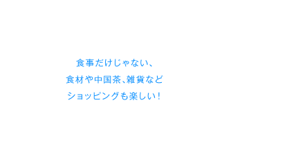 食事だけじゃない、食材や中国茶、雑貨などショッピングも楽しい！